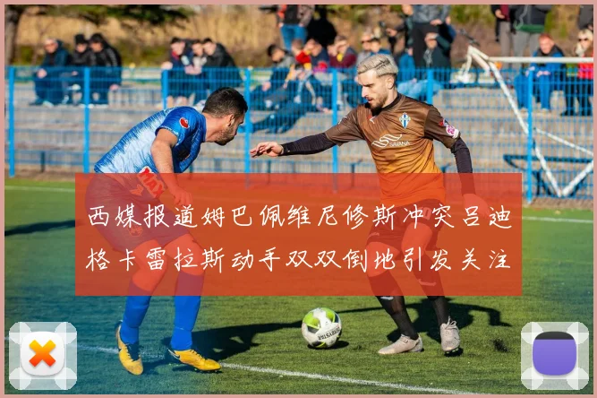 西媒报道姆巴佩维尼修斯冲突吕迪格卡雷拉斯动手双双倒地引发关注