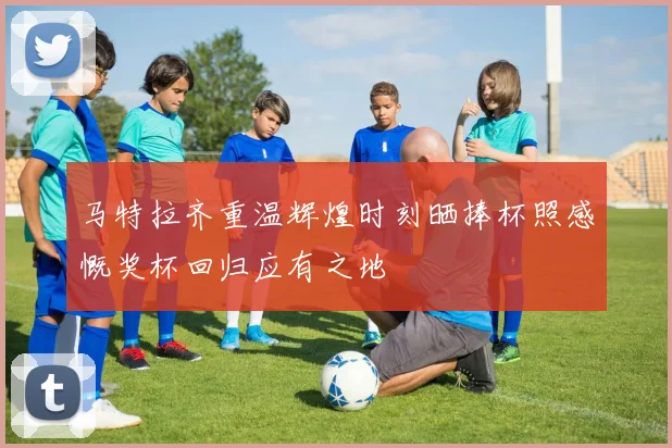 马特拉齐重温辉煌时刻晒捧杯照感慨奖杯回归应有之地