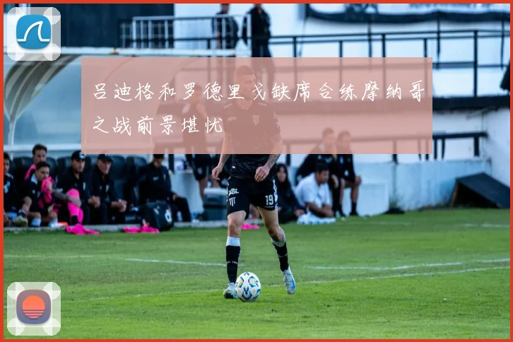 吕迪格和罗德里戈缺席合练摩纳哥之战前景堪忧