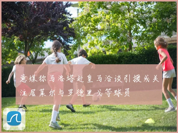 意媒称马洛塔赴皇马洽谈引援或关注居莱尔与罗德里戈等球员