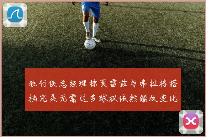 独行侠总经理称莫雷兹与弗拉格搭档完美无需过多球权依然能改变比赛局势
