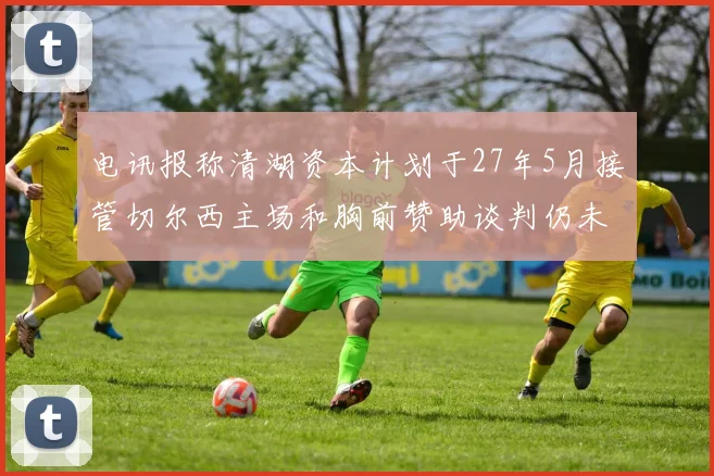 电讯报称清湖资本计划于27年5月接管切尔西主场和胸前赞助谈判仍未取得进展