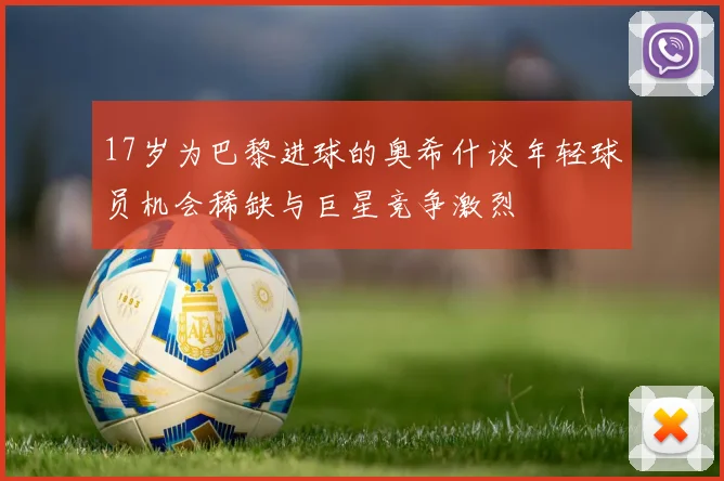 17岁为巴黎进球的奥希什谈年轻球员机会稀缺与巨星竞争激烈
