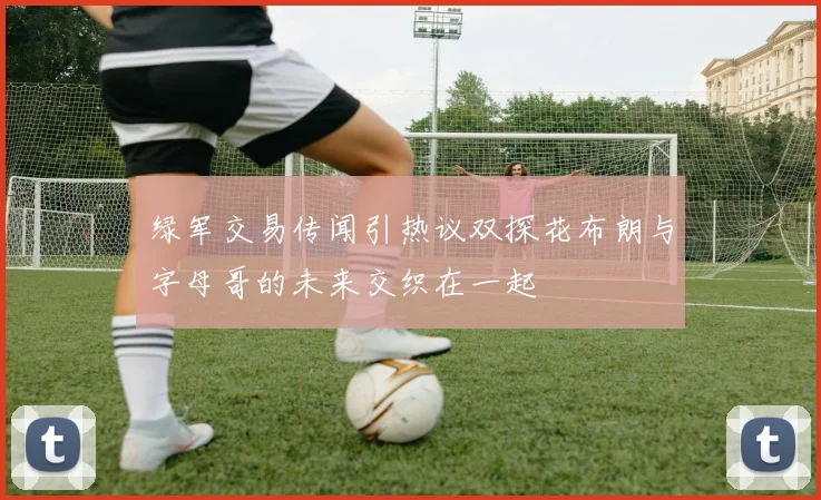 绿军交易传闻引热议双探花布朗与字母哥的未来交织在一起