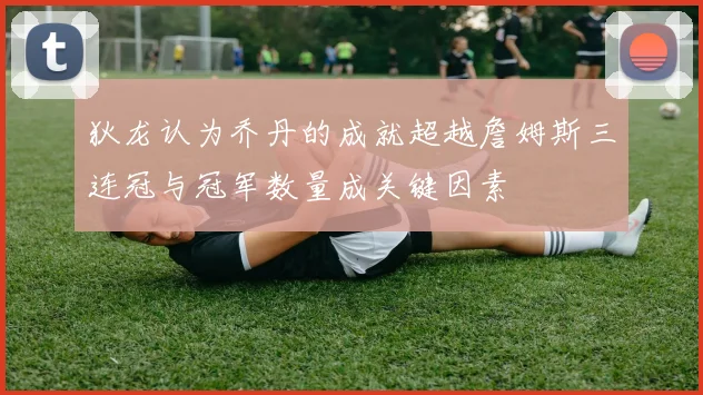 狄龙认为乔丹的成就超越詹姆斯三连冠与冠军数量成关键因素
