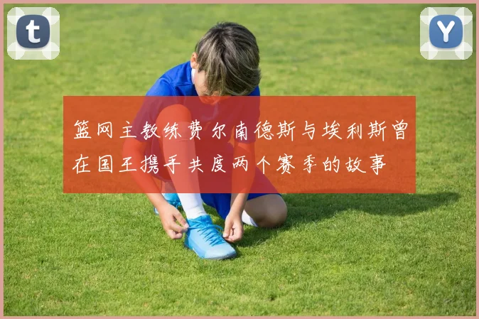 篮网主教练费尔南德斯与埃利斯曾在国王携手共度两个赛季的故事