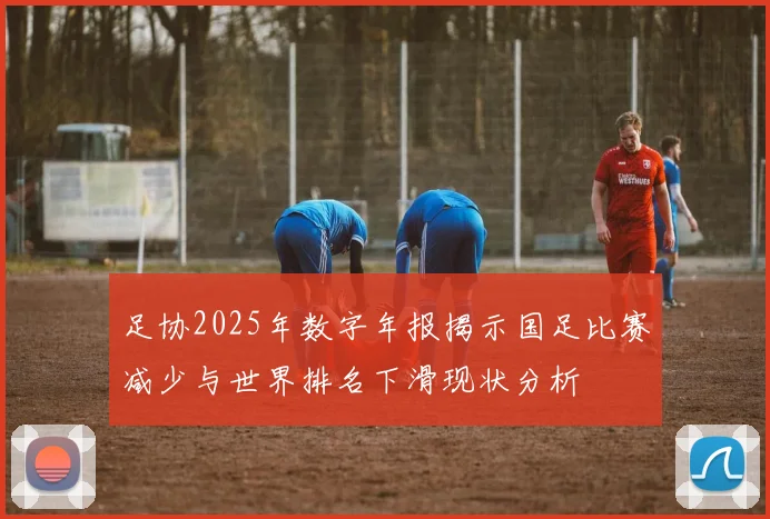 足协2025年数字年报揭示国足比赛减少与世界排名下滑现状分析